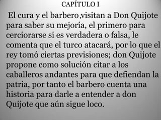 CAPÍTULO I
 El cura y el barbero .visitan a Don Quijote
para saber su mejoría, el primero para
cerciorarse si es verdadera o falsa, le
comenta que el turco atacará, por lo que el
rey tomó ciertas previsiones; don Quijote
propone como solución citar a los
caballeros andantes para que defiendan la
patria, por tanto el barbero cuenta una
historia para darle a entender a don
Quijote que aún sigue loco.
 