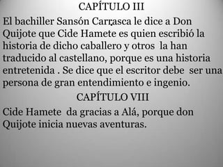 CAPÍTULO III
                         .
El bachiller Sansón Carrasca le dice a Don
Quijote que Cide Hamete es quien escribió la
historia de dicho caballero y otros la han
traducido al castellano, porque es una historia
entretenida . Se dice que el escritor debe ser una
persona de gran entendimiento e ingenio.
                 CAPÍTULO VIII
Cide Hamete da gracias a Alá, porque don
Quijote inicia nuevas aventuras.
 