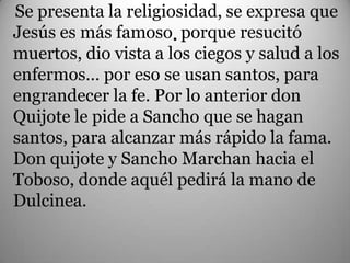 Se presenta la religiosidad, se expresa que
Jesús es más famoso. porque resucitó
muertos, dio vista a los ciegos y salud a los
enfermos… por eso se usan santos, para
engrandecer la fe. Por lo anterior don
Quijote le pide a Sancho que se hagan
santos, para alcanzar más rápido la fama.
Don quijote y Sancho Marchan hacia el
Toboso, donde aquél pedirá la mano de
Dulcinea.
 