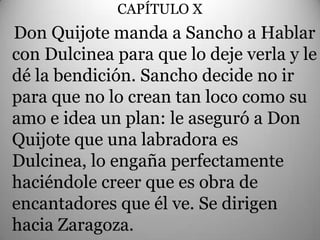 CAPÍTULO X
                   .
Don Quijote manda a Sancho a Hablar
con Dulcinea para que lo deje verla y le
dé la bendición. Sancho decide no ir
para que no lo crean tan loco como su
amo e idea un plan: le aseguró a Don
Quijote que una labradora es
Dulcinea, lo engaña perfectamente
haciéndole creer que es obra de
encantadores que él ve. Se dirigen
hacia Zaragoza.
 