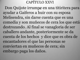 CAPÍTULO XXVI
                     .
 Don Quijote irrumpe en una titiritera para
ayudar a Gaiferos a huir con su esposa
Melisendra, sin darse cuenta que es una
comedia y son muñecos de cera los que está
destrozando. Al final se vanagloria de ser
caballero andante, posteriormente se da
cuenta de los hechos y dice que es obra de
encantadores el que las personas se
conviertan en muñecos de cera; sin
embargo paga los daños.
 