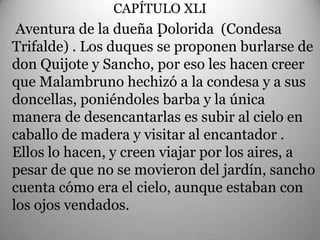 CAPÍTULO XLI
                        .
 Aventura de la dueña Dolorida (Condesa
Trifalde) . Los duques se proponen burlarse de
don Quijote y Sancho, por eso les hacen creer
que Malambruno hechizó a la condesa y a sus
doncellas, poniéndoles barba y la única
manera de desencantarlas es subir al cielo en
caballo de madera y visitar al encantador .
Ellos lo hacen, y creen viajar por los aires, a
pesar de que no se movieron del jardín, sancho
cuenta cómo era el cielo, aunque estaban con
los ojos vendados.
 