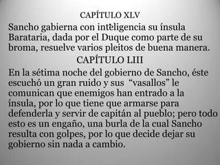 CAPÍTULO XLV
                       .
Sancho gabierna con inteligencia su ínsula
Barataria, dada por el Duque como parte de su
broma, resuelve varios pleitos de buena manera.
                 CAPÍTULO LIII
En la sétima noche del gobierno de Sancho, éste
escuchó un gran ruido y sus “vasallos” le
comunican que enemigos han entrado a la
ínsula, por lo que tiene que armarse para
defenderla y servir de capitán al pueblo; pero todo
esto es un engaño, una burla de la cual Sancho
resulta con golpes, por lo que decide dejar su
gobierno sin nada a cambio.
 