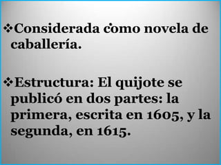 .
Considerada como novela de
 caballería.

Estructura: El quijote se
 publicó en dos partes: la
 primera, escrita en 1605, y la
 segunda, en 1615.
 