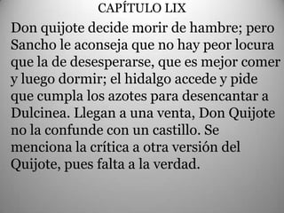 CAPÍTULO LIX
                      .
Don quijote decide morir de hambre; pero
Sancho le aconseja que no hay peor locura
que la de desesperarse, que es mejor comer
y luego dormir; el hidalgo accede y pide
que cumpla los azotes para desencantar a
Dulcinea. Llegan a una venta, Don Quijote
no la confunde con un castillo. Se
menciona la crítica a otra versión del
Quijote, pues falta a la verdad.
 