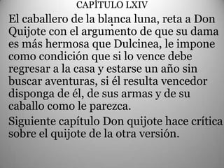 CAPÍTULO LXIV
El caballero de la blanca luna, reta a Don
                      .
Quijote con el argumento de que su dama
es más hermosa que Dulcinea, le impone
como condición que si lo vence debe
regresar a la casa y estarse un año sin
buscar aventuras, si él resulta vencedor
disponga de él, de sus armas y de su
caballo como le parezca.
Siguiente capítulo Don quijote hace crítica
sobre el quijote de la otra versión.
 
