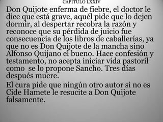 CAPÍTULO LXXIV
Don Quijote enferma de fiebre, el doctor le
                       .
dice que está grave, aquél pide que lo dejen
dormir, al despertar recobra la razón y
reconoce que su pérdida de juicio fue
consecuencia de los libros de caballerías, ya
que no es Don Quijote de la mancha sino
Alfonso Quijano el bueno. Hace confesión y
testamento, no acepta iniciar vida pastoril
como se lo propone Sancho. Tres días
después muere.
El cura pide que ningún otro autor si no es
Cide Hamete le resucite a Don Quijote
falsamente.
 
