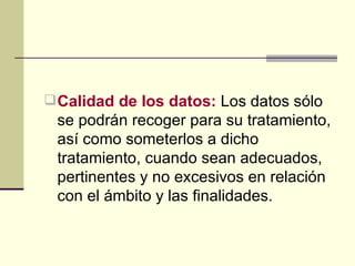 Calidad de los datos:  Los datos sólo se podrán recoger para su tratamiento, así como someterlos a dicho tratamiento, cuando sean adecuados, pertinentes y no excesivos en relación con el ámbito y las finalidades. 