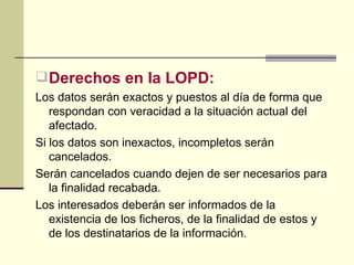 Derechos en la LOPD:  Los datos serán exactos y puestos al día de forma que respondan con veracidad a la situación actual del afectado. Si los datos son inexactos, incompletos serán cancelados. Serán cancelados cuando dejen de ser necesarios para la finalidad recabada. Los interesados deberán ser informados de la existencia de los ficheros, de la finalidad de estos y de los destinatarios de la información. 