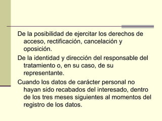 De la posibilidad de ejercitar los derechos de acceso, rectificación, cancelación y oposición. De la identidad y dirección del responsable del tratamiento o, en su caso, de su representante. Cuando los datos de carácter personal no hayan sido recabados del interesado, dentro de los tres meses siguientes al momentos del registro de los datos. 