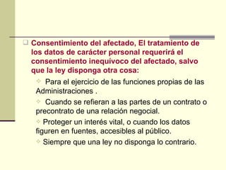 Consentimiento del afectado, El tratamiento de los datos de carácter personal requerirá el consentimiento inequívoco del afectado, salvo que la ley disponga otra cosa:  Para el ejercicio de las funciones propias de las Administraciones   . Cuando se refieran a las partes de un contrato o precontrato de una relación negocial. Proteger un interés vital, o cuando los datos figuren en fuentes, accesibles al público. Siempre que una ley no disponga lo contrario.  