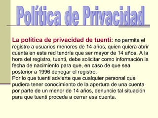 Política de Privacidad La política de privacidad de tuenti:  no permite el registro a usuarios menores de 14 años, quien quiera abrir cuenta en esta red tendría que ser mayor de 14 años. A la hora del registro, tuenti, debe solicitar como información la fecha de nacimiento para que, en caso de que sea posterior a 1996 denegar el registro.  Por lo que tuenti advierte que cualquier personal que pudiera tener conocimiento de la apertura de una cuenta por parte de un menor de 14 años, denuncie tal situación para que tuenti proceda a cerrar esa cuenta.  