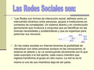 “ Las Redes son formas de interacción social, definida como un intercambio dinámico entre personas, grupos e instituciones en contextos de complejidad. Un sistema abierto y en construcción permanente que involucra a conjuntos que se identifican en las mismas necesidades y problemáticas y que se organizan para potenciar sus recursos. En las redes sociales en Internet tenemos la posibilidad de interactuar con otras personas aunque no las conozcamos, el sistema es abierto y se va construyendo obviamente con lo que cada suscripto a la red aporta, cada nuevo miembro que ingresa transforma al grupo en otro nuevo. La red no es lo mismo si uno de sus miembros deja de ser parte . Las Redes Sociales son: 