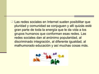 Las redes sociales en Internet suelen posibilitar que pluridad y comunidad se conjuguen y allí quizás esté gran parte de toda la energía que le da vida a los grupos humanos que conforman esas redes. Las redes sociales dan al anónimo popularidad, al discriminado integración, al diferente igualdad, al malhumorado educación y así muchas cosas más.  