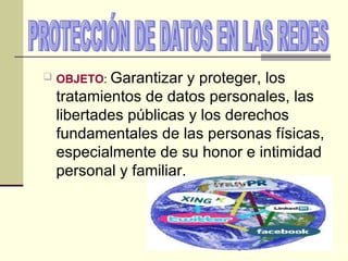 PROTECCIÓN DE DATOS EN LAS REDES  OBJETO :  Garantizar y proteger, los tratamientos de datos personales, las libertades públicas y los derechos fundamentales de las personas físicas, especialmente de su honor e intimidad personal y familiar. 