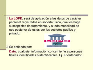 La LOPD , será de aplicación a los datos de carácter personal registrados en soporte físico, que los haga susceptibles de tratamiento, y a toda modalidad de uso posterior de estos por los sectores público y privado. Se entiendo por: Dato :  cualquier información concerniente a personas físicas identificadas o identificables. Ej. IP ordenador. 
