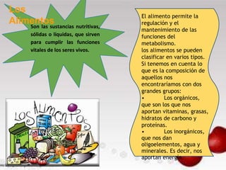 Son las sustancias nutritivas,
sólidas o líquidas, que sirven
para cumplir las funciones
vitales de los seres vivos.
Los
Alimentos
El alimento permite la
regulación y el
mantenimiento de las
funciones del
metabolismo.
los alimentos se pueden
clasificar en varios tipos.
Si tenemos en cuenta lo
que es la composición de
aquellos nos
encontraríamos con dos
grandes grupos:
• Los orgánicos,
que son los que nos
aportan vitaminas, grasas,
hidratos de carbono y
proteínas.
• Los inorgánicos,
que nos dan
oligoelementos, agua y
minerales. Es decir, nos
aportan energía.
 