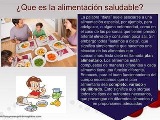 ¿Que es la alimentación saludable?
La palabra “dieta” suele asociarse a una
alimentación especial, por ejemplo, para
adelgazar, o alguna enfermedad, como en
el caso de las personas que tienen presión
arterial elevada y consumen poca sal. Sin
embargo todos “estamos a dieta”, que
significa simplemente que hacemos una
elección de los alimentos que
consumimos. Esta dieta es llamada plan
alimentario. Los alimentos están
compuestos de maneras diferentes y cada
alimento tiene una función diferente.
Entonces, para el buen funcionamiento del
cuerpo necesitamos que el plan
alimentario sea completo, variado y
equilibrado. Esto significa que otorgue
todos los tipos de nutrientes necesarios,
que provengan de diferentes alimentos y
en proporciones adecuadas
 