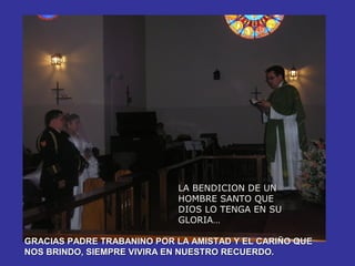 LA BENDICION DE UN
                            HOMBRE SANTO QUE
                            DIOS LO TENGA EN SU
                            GLORIA…

GRACIAS PADRE TRABANINO POR LA AMISTAD Y EL CARIÑO QUE
NOS BRINDO, SIEMPRE VIVIRA EN NUESTRO RECUERDO.
 