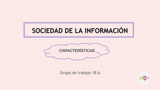 SOCIEDAD DE LA INFORMACIÓN
Grupo de trabajo 18.6
CARACTERÍSTICAS
 