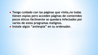● Tenga cuidado con las páginas que visita,no todas
tienen espías pero acceden páginas de contenidos
pocos éticos fácilmente se quedara infectados por
varios de estos programas malignos.
● Instale algún “antiespía” en su ordenador.
 
