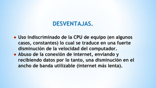 DESVENTAJAS.
● Uso indiscriminado de la CPU de equipo (en algunos
casos, constantes) lo cual se traduce en una fuerte
disminución de la velocidad del computador.
● Abuso de la conexión de internet, enviando y
recibiendo datos por lo tanto, una disminución en el
ancho de banda utilizable (internet más lenta).
 