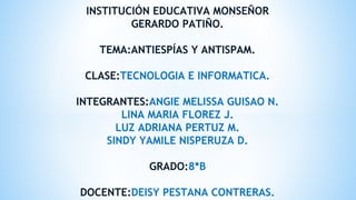 INSTITUCIÓN EDUCATIVA MONSEÑOR
GERARDO PATIÑO.
TEMA:ANTIESPÍAS Y ANTISPAM.
CLASE:TECNOLOGIA E INFORMATICA.
INTEGRANTES:ANGIE MELISSA GUISAO N.
LINA MARIA FLOREZ J.
LUZ ADRIANA PERTUZ M.
SINDY YAMILE NISPERUZA D.
GRADO:8*B
DOCENTE:DEISY PESTANA CONTRERAS.
 