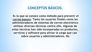 CONCEPTOS BÁSICOS.
Es lo que se conoce como método para prevenir el
correo basura. Tanto los usuarios finales como los
administradores de sistemas de correo electrónico
utilizan diversas técnicas contra ello. Algunas de
estas técnicas han sido incorporadas en productos,
servicios y software para aliviar la carga que cae
sobre usuarios y administradores. No
 