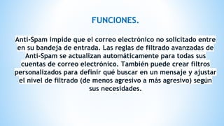 FUNCIONES.
Anti-Spam impide que el correo electrónico no solicitado entre
en su bandeja de entrada. Las reglas de filtrado avanzadas de
Anti-Spam se actualizan automáticamente para todas sus
cuentas de correo electrónico. También puede crear filtros
personalizados para definir qué buscar en un mensaje y ajustar
el nivel de filtrado (de menos agresivo a más agresivo) según
sus necesidades.
 