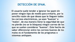 DETECCIÓN DE SPAM.
El usuario suele tender a ignorar los spam sin
poner ningún tipo de medio para evitarlo, por la
sencilla razón de que desea que le lleguen todos
los correos electrónicos, ya sean "buenos" o
"malos", de esa manera tiene la seguridad de que
no pierde (no se le bloquea) ningún correo de los
que se suelen considerar "buenos". Este hecho de
saber diferenciar entre los correos buenos de los
malos es el fundamento de los programas o
sistemas antispam.
 
