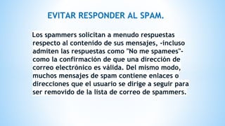 EVITAR RESPONDER AL SPAM.
Los spammers solicitan a menudo respuestas
respecto al contenido de sus mensajes, -incluso
admiten las respuestas como "No me spamees"-
como la confirmación de que una dirección de
correo electrónico es válida. Del mismo modo,
muchos mensajes de spam contiene enlaces o
direcciones que el usuario se dirige a seguir para
ser removido de la lista de correo de spammers.
 
