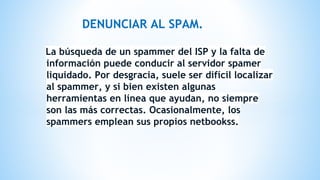 DENUNCIAR AL SPAM.
La búsqueda de un spammer del ISP y la falta de
información puede conducir al servidor spamer
liquidado. Por desgracia, suele ser difícil localizar
al spammer, y si bien existen algunas
herramientas en línea que ayudan, no siempre
son las más correctas. Ocasionalmente, los
spammers emplean sus propios netbookss.
 