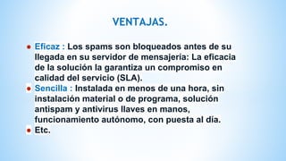VENTAJAS.
● Eficaz : Los spams son bloqueados antes de su
llegada en su servidor de mensajería: La eficacia
de la solución la garantiza un compromiso en
calidad del servicio (SLA).
● Sencilla : Instalada en menos de una hora, sin
instalación material o de programa, solución
antispam y antivirus llaves en manos,
funcionamiento autónomo, con puesta al día.
● Etc.
 