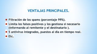 VENTAJAS PRINCIPALES.
● Filtración de los spams (porcentaje 99%).
● Limita los falsos positivos y los gestiona si necesario
(informando al remitente y el destinatario ).
● 5 antivirus integrados, puestos al día en tiempo real.
● Etc.
 