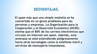 DESVENTAJAS.
El spam más que una simple molestia se ha
convertido en un grave problema para las
personas y empresas. La Organización para la
Cooperación y el Desarrollo Económico (OCDE)
estima que el 80% de los correos electrónicos que
circulan en Internet son spam. Además, esta
amenaza se está extendiendo peligrosamente
hacia otras tecnologías como la telefonía móvil y
servicios de mensajería instantánea.
 