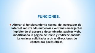 FUNCIONES.
● Alterar el funcionamiento normal del navegador de
internet mostrando numerosas ventanas emergentes
impidiendo el acceso a determinadas páginas web,
modificando la página de inicio y redireccionando
los enlaces solicitados a otras direcciones de
contenidos pocos éticos.
 