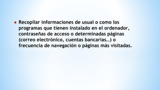 ● Recopilar informaciones de usual o como los
programas que tienen instalado en el ordenador,
contraseñas de acceso o determinadas páginas
(correo electrónico, cuentas bancarias…) o
frecuencia de navegación o páginas más visitadas.
 