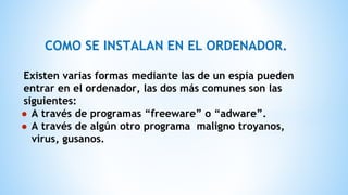 COMO SE INSTALAN EN EL ORDENADOR.
Existen varias formas mediante las de un espía pueden
entrar en el ordenador, las dos más comunes son las
siguientes:
● A través de programas “freeware” o “adware”.
● A través de algún otro programa maligno troyanos,
virus, gusanos.
 