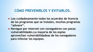 CÓMO PREVENIRLOS Y EVITARLOS.
● Lea cuidadosamente todos los acuerdos de licencia
de los programas que se instalen, muchos programas
“adware”.
● Navegue por internet con navegadores con pocas
vulnerabilidades.La mayoria de los espias
aprovechan vulnerabilidadeas de los navegadores
para infectar los equipos.
 