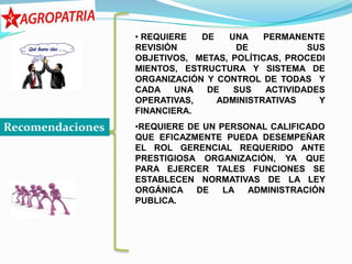 • REQUIERE  DE   UNA    PERMANENTE
                  REVISIÓN           DE            SUS
                  OBJETIVOS, METAS, POLÍTICAS, PROCEDI
                  MIENTOS, ESTRUCTURA Y SISTEMA DE
                  ORGANIZACIÓN Y CONTROL DE TODAS Y
                  CADA    UNA  DE   SUS    ACTIVIDADES
                  OPERATIVAS,    ADMINISTRATIVAS     Y
                  FINANCIERA.
Recomendaciones   •REQUIERE DE UN PERSONAL CALIFICADO
                  QUE EFICAZMENTE PUEDA DESEMPEÑAR
                  EL ROL GERENCIAL REQUERIDO ANTE
                  PRESTIGIOSA ORGANIZACIÓN, YA QUE
                  PARA EJERCER TALES FUNCIONES SE
                  ESTABLECEN NORMATIVAS DE LA LEY
                  ORGÁNICA   DE    LA  ADMINISTRACIÓN
                  PUBLICA.
 
