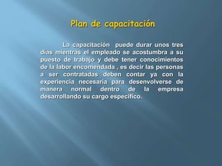Plan de capacitación 
La capacitación puede durar unos tres 
días mientras el empleado se acostumbra a su 
puesto de trabajo y debe tener conocimientos 
de la labor encomendada , es decir las personas 
a ser contratadas deben contar ya con la 
experiencia necesaria para desenvolverse de 
manera normal dentro de la empresa 
desarrollando su cargo especifico. 
 