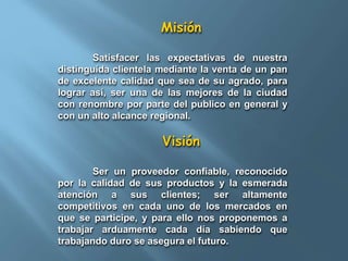 Misión 
Satisfacer las expectativas de nuestra 
distinguida clientela mediante la venta de un pan 
de excelente calidad que sea de su agrado, para 
lograr así, ser una de las mejores de la ciudad 
con renombre por parte del publico en general y 
con un alto alcance regional. 
Visión 
Ser un proveedor confiable, reconocido 
por la calidad de sus productos y la esmerada 
atención a sus clientes; ser altamente 
competitivos en cada uno de los mercados en 
que se participe, y para ello nos proponemos a 
trabajar arduamente cada día sabiendo que 
trabajando duro se asegura el futuro. 
 