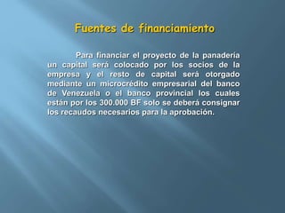 Fuentes de financiamiento 
Para financiar el proyecto de la panadería 
un capital será colocado por los socios de la 
empresa y el resto de capital será otorgado 
mediante un microcrédito empresarial del banco 
de Venezuela o el banco provincial los cuales 
están por los 300.000 BF solo se deberá consignar 
los recaudos necesarios para la aprobación. 
 