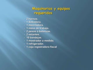 Maquinarias y equipos 
requeridos 
- 2 hornos. 
- 1 Sobadora. 
- 1 mezcladora. 
- 1 mesa de trabajo. 
- 2 pesos o balanzas. 
- 2 estantes. 
- 10 bandejas. 
- 1 mostrador a medida. 
- 1 refrigerador. 
- 1 caja registradora fiscal 
 