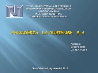 REPÚBLICA BOLIVARIANA DE VENEZUELA 
INSTITUTO UNIVERSITARIO POLITECNICO 
SANTIAGO MARIÑO 
INGENIERIA INDUSTRIAL 
CATEDRA: GERENCIA INDUSTRIAL 
PANADERIA LA RUBIENSE S.A 
Autores: 
Segura Jairo 
CI: 15.437.384 
San Cristóbal, Agosto del 2013 
 