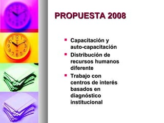 PROPUESTA 2008

    Capacitación y
     auto-capacitación
    Distribución de
     recursos humanos
     diferente
    Trabajo con
     centros de interés
     basados en
     diagnóstico
     institucional
 