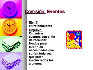 Comisión: Eventos

   Eje: El
    entretenimiento
   Objetivo:
    Organizar
    eventos con el fin
    de recaudar
    fondos para
    cubrir las
    necesidades que
    surjan toda vez
    que estén
    involucrados los
    alumnos.
 