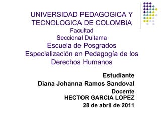 UNIVERSIDAD PEDAGOGICA Y TECNOLOGICA DE COLOMBIAFacultadSeccional DuitamaEscuela de PosgradosEspecialización en Pedagogía de los Derechos Humanos Estudiante Diana Johanna Ramos Sandoval Docente HECTOR GARCIA LOPEZ 28 de abril de 2011 