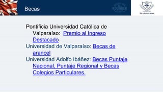 Becas
Pontificia Universidad Católica de
Valparaíso: Premio al Ingreso
Destacado
Universidad de Valparaíso: Becas de
arancel
Universidad Adolfo Ibáñez: Becas Puntaje
Nacional, Puntaje Regional y Becas
Colegios Particulares.
 