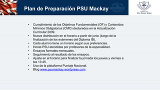 Plan de Preparación PSU Mackay
• Cumplimiento de los Objetivos Fundamentales (OF) y Contenidos
Mínimos Obligatorios (CMO) declarados en la Actualización
Curricular 2009.
• Nueva distribución en el horario a partir de junio (luego de la
finalización de los exámenes del Diploma IB).
• Cada alumno tiene un horario según sus preferencias.
• Horas PSU atendidas por profesores de la especialidad.
• Ensayos formales mensuales.
• Seguimiento al resultado de los ensayos.
• Ajuste en el horario para finalizar la jornada los jueves y viernes a
las 13:45.
• Uso de la plataforma Puntaje Nacional.
• Blog www.psumackay.wordpress.com
 